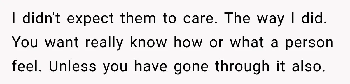 I didn't expect them to care. The way I did. You want really know how or what a person feel. Unless you have gone through it also.