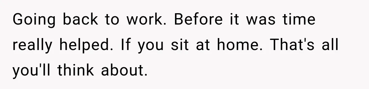 Going back to work. Before it was time really helped. If you sit at home. That's all you'll think about.