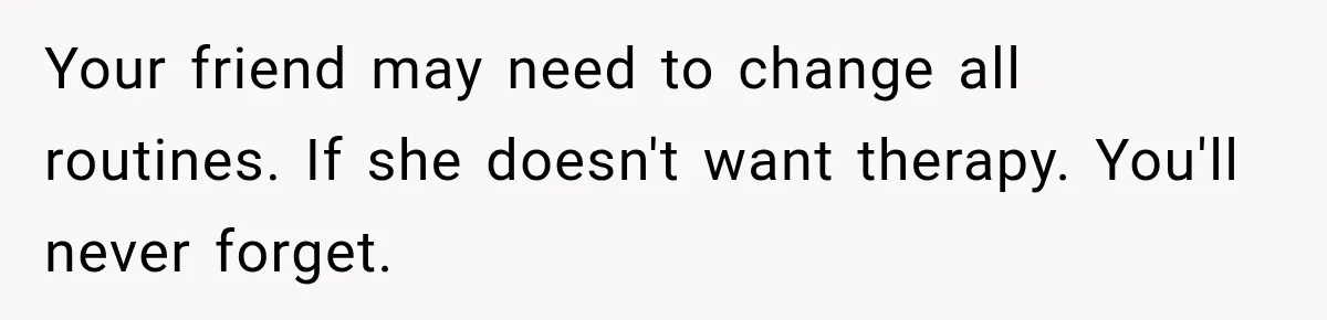 Your friend may need to change all routines. If she doesn't want therapy. You'll never forget.