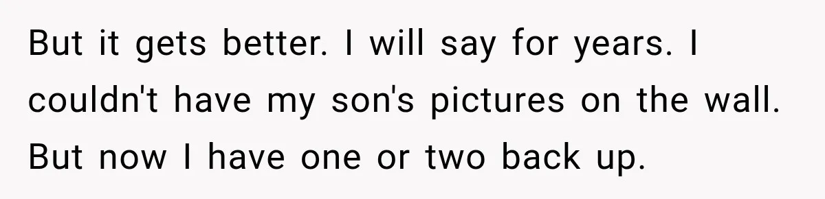 But it gets better. I will say for years. I couldn't have my son's pictures on the wall. But now I have one or two back up.