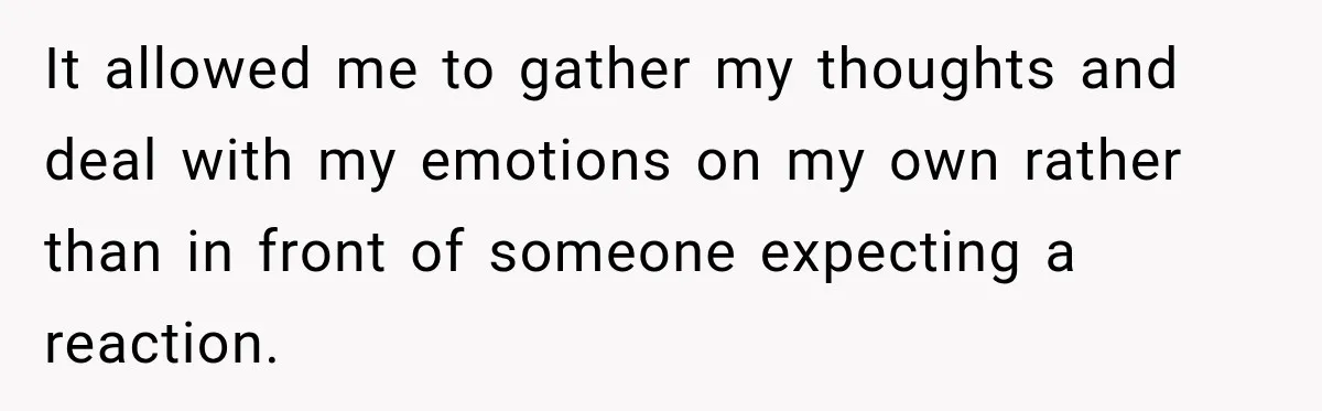 It allowed me to gather my thoughts and deal with my emotions on my own rather than in front of someone expecting a reaction.