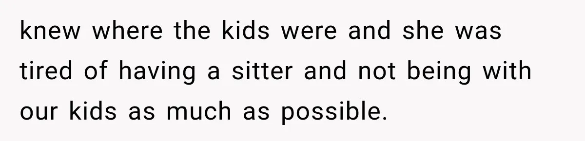 knew where the kids were and she was tired of having a sitter and not being with our kids as much as possible.
