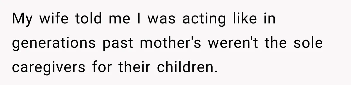 My wife told me I was acting like in generations past mother's weren't the sole caregivers for their children.