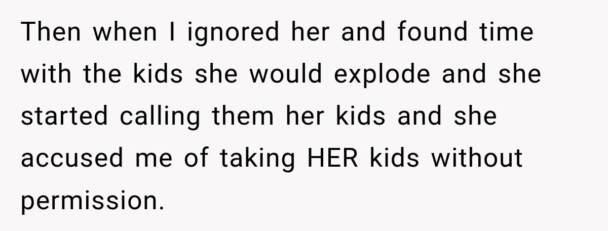 Then when I ignored her and found time with the kids she would explode and she started calling them her kids and she accused me of taking HER kids without...