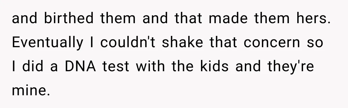 and birthed them and that made them hers. Eventually I couldn't shake that concern so I did a DNA test with the kids and they're mine.