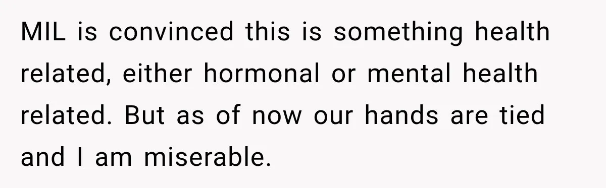 MIL is convinced this is something health related, either hormonal or mental health related. But as of now our hands are tied and I am miserable.