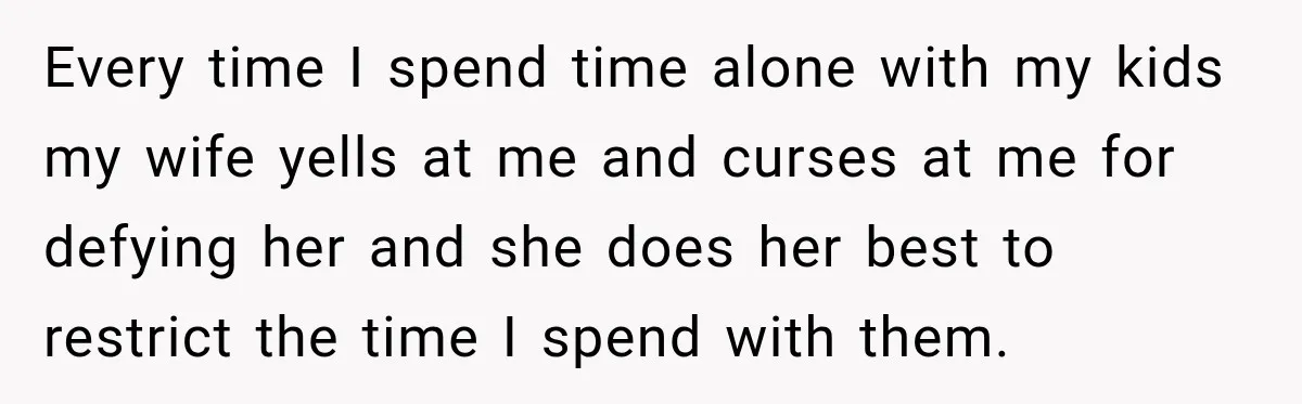 Every time I spend time alone with my kids my wife yells at me and curses at me for defying her and she does her best to restrict the time...