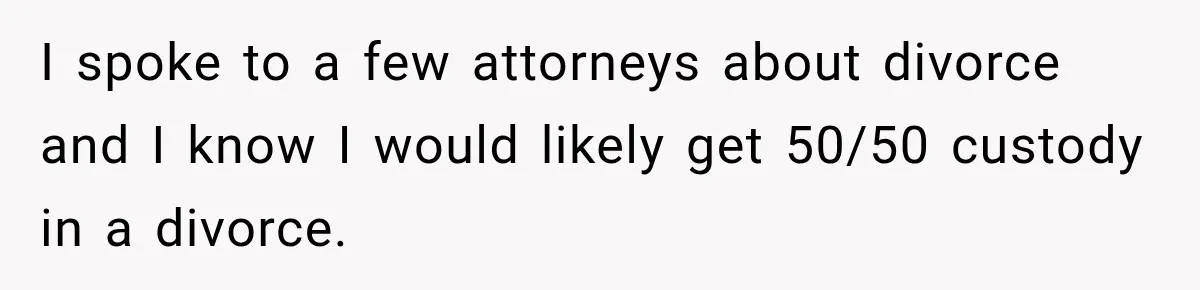 I spoke to a few attorneys about divorce and I know I would likely get 50/50 custody in a divorce.