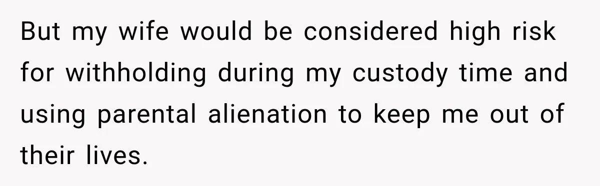 But my wife would be considered high risk for withholding during my custody time and using parental alienation to keep me out of their lives.