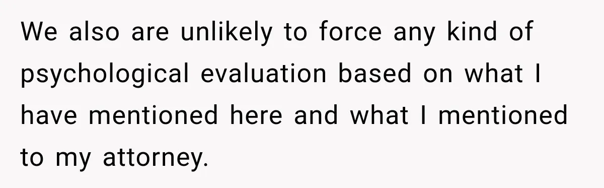We also are unlikely to force any kind of psychological evaluation based on what I have mentioned here and what I mentioned to my attorney.