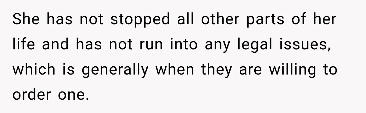 She has not stopped all other parts of her life and has not run into any legal issues, which is generally when they are willing to order one.