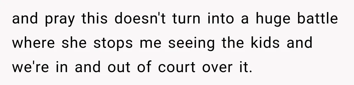 and pray this doesn't turn into a huge battle where she stops me seeing the kids and we're in and out of court over it.