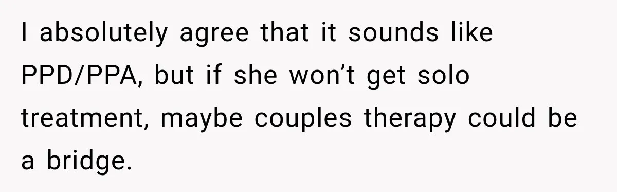 I absolutely agree that it sounds like PPD/PPA, but if she won’t get solo treatment, maybe couples therapy could be a bridge.