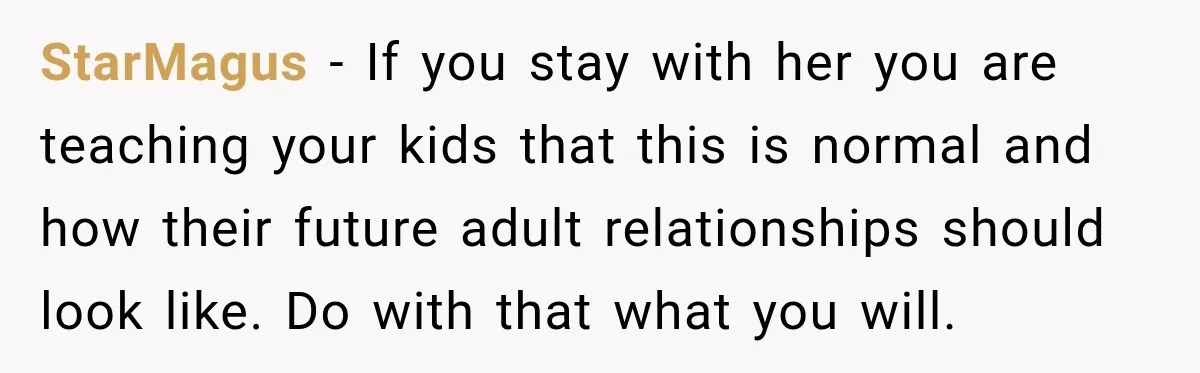 StarMagus − If you stay with her you are teaching your kids that this is normal and how their future adult relationships should look like. Do with that what you...