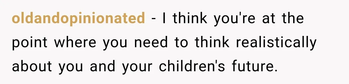oldandopinionated − I think you're at the point where you need to think realistically about you and your children's future.