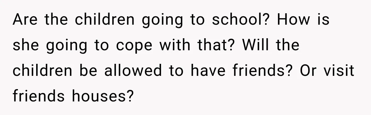 Are the children going to school? How is she going to cope with that? Will the children be allowed to have friends? Or visit friends houses?