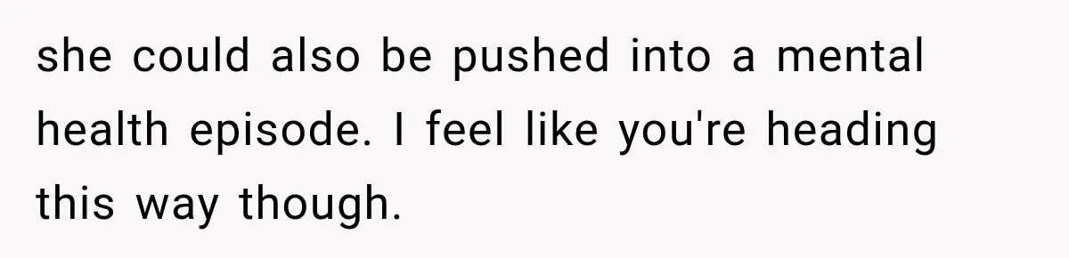she could also be pushed into a mental health episode. I feel like you're heading this way though.