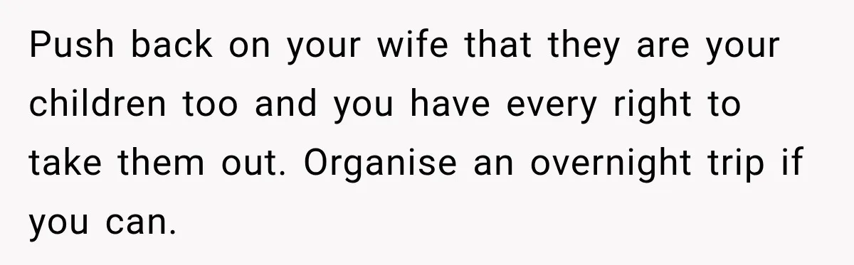 Push back on your wife that they are your children too and you have every right to take them out. Organise an overnight trip if you can.