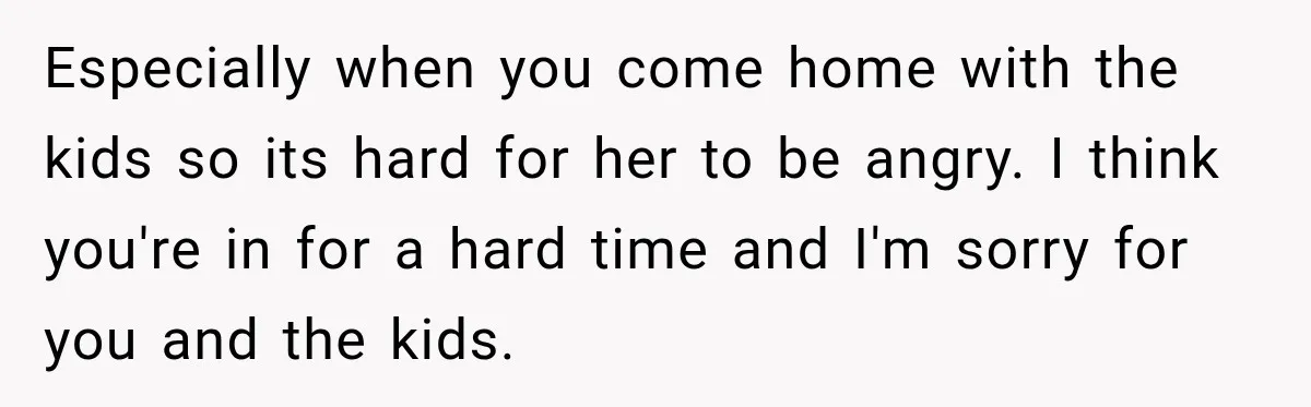 Especially when you come home with the kids so its hard for her to be angry. I think you're in for a hard time and I'm sorry for you and...