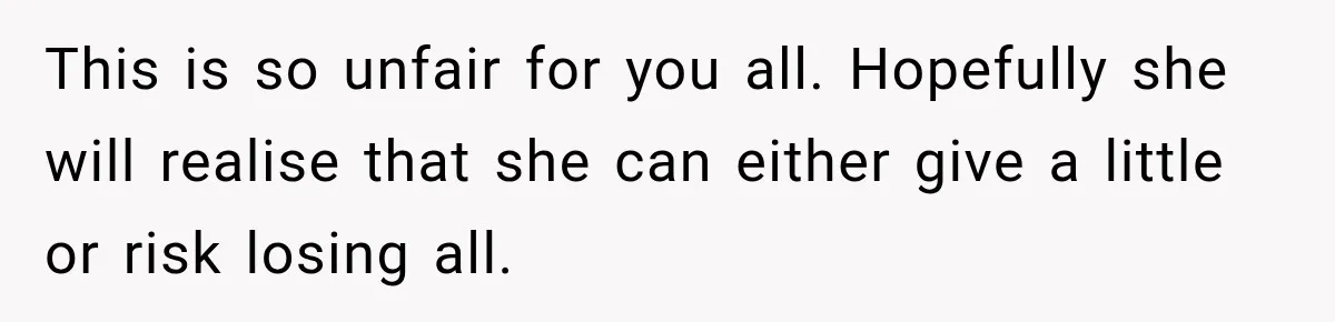 This is so unfair for you all. Hopefully she will realise that she can either give a little or risk losing all.