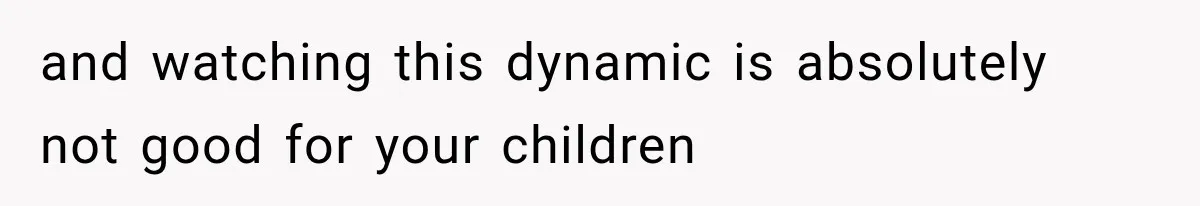 and watching this dynamic is absolutely not good for your children