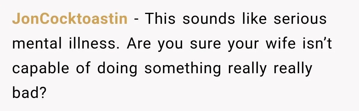 JonCocktoastin − This sounds like serious mental illness. Are you sure your wife isn’t capable of doing something really really bad?