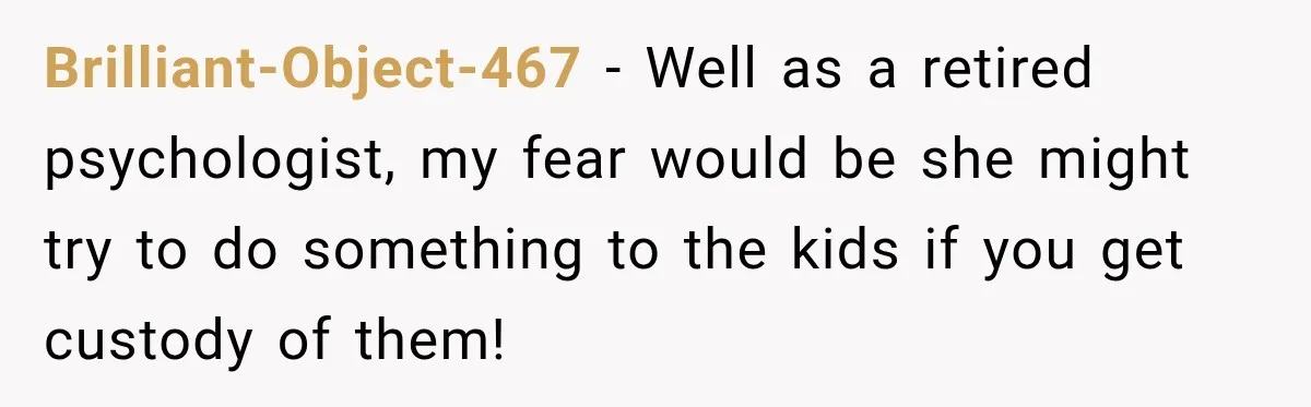 Brilliant-Object-467 − Well as a retired psychologist, my fear would be she might try to do something to the kids if you get custody of them!