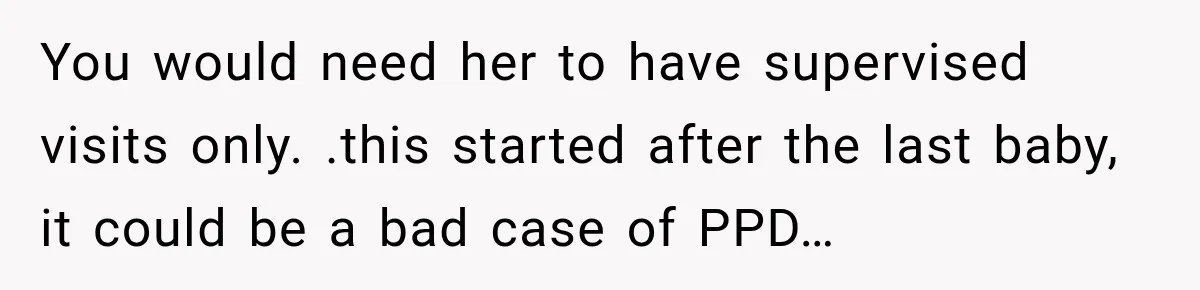 You would need her to have supervised visits only. .this started after the last baby, it could be a bad case of PPD…