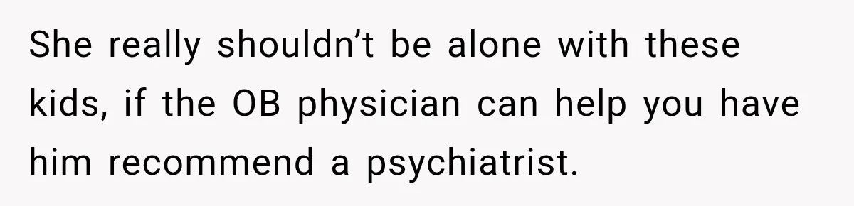 She really shouldn’t be alone with these kids, if the OB physician can help you have him recommend a psychiatrist.