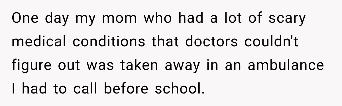 One day my mom who had a lot of scary medical conditions that doctors couldn't figure out was taken away in an ambulance I had to call before school.