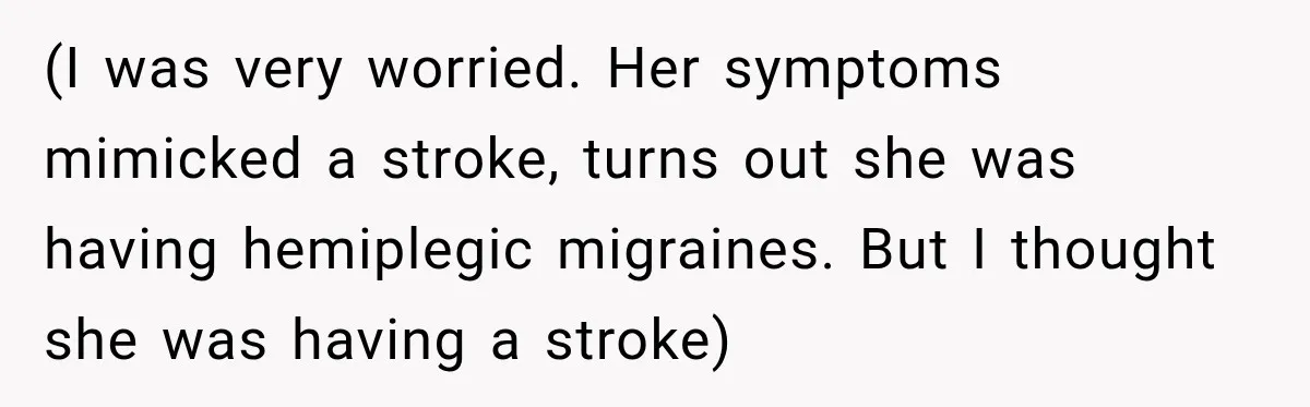 (I was very worried. Her symptoms mimicked a stroke, turns out she was having hemiplegic migraines. But I thought she was having a stroke)