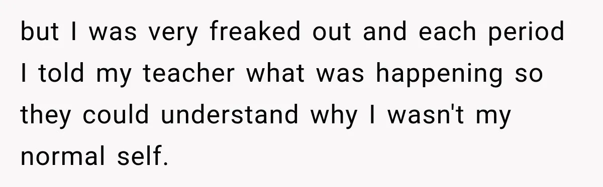 but I was very freaked out and each period I told my teacher what was happening so they could understand why I wasn't my normal self.