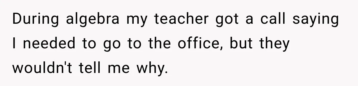 During algebra my teacher got a call saying I needed to go to the office, but they wouldn't tell me why.