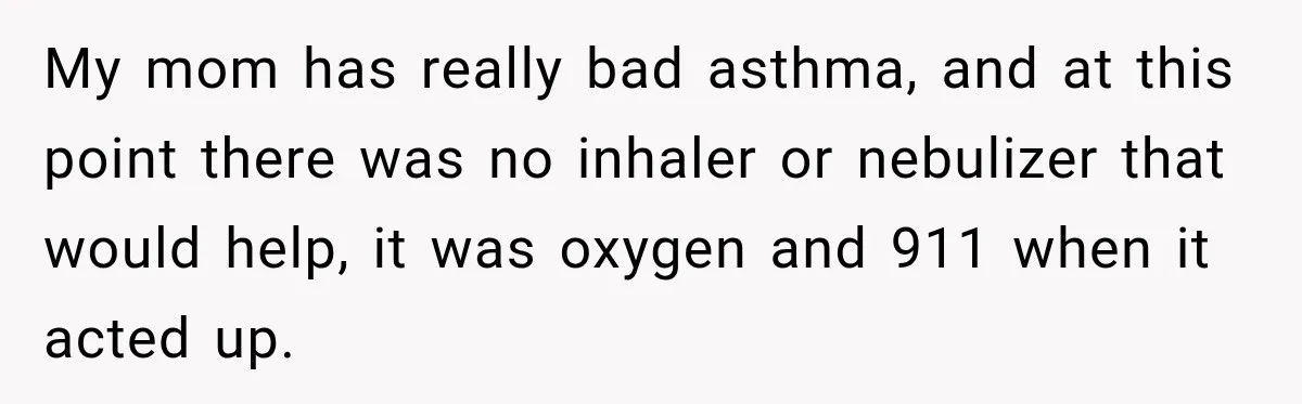 My mom has really bad asthma, and at this point there was no inhaler or nebulizer that would help, it was oxygen and 911 when it acted up.