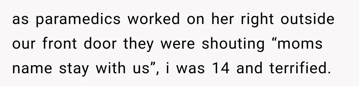 as paramedics worked on her right outside our front door they were shouting “moms name stay with us”, i was 14 and terrified.