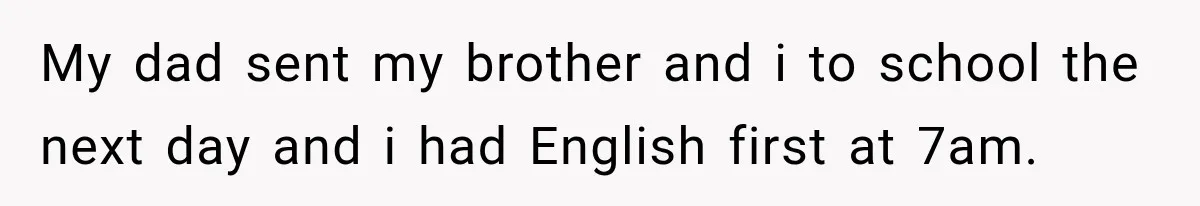 My dad sent my brother and i to school the next day and i had English first at 7am.