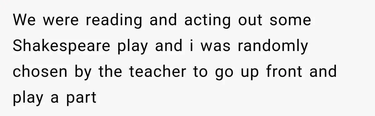 We were reading and acting out some Shakespeare play and i was randomly chosen by the teacher to go up front and play a part