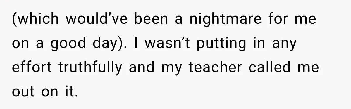 (which would’ve been a nightmare for me on a good day). I wasn’t putting in any effort truthfully and my teacher called me out on it.