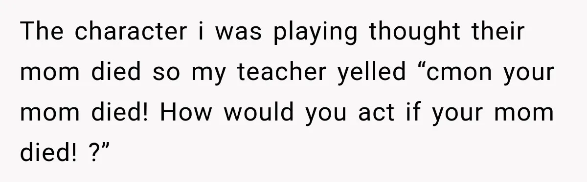 The character i was playing thought their mom died so my teacher yelled “cmon your mom died! How would you act if your mom died! ?”