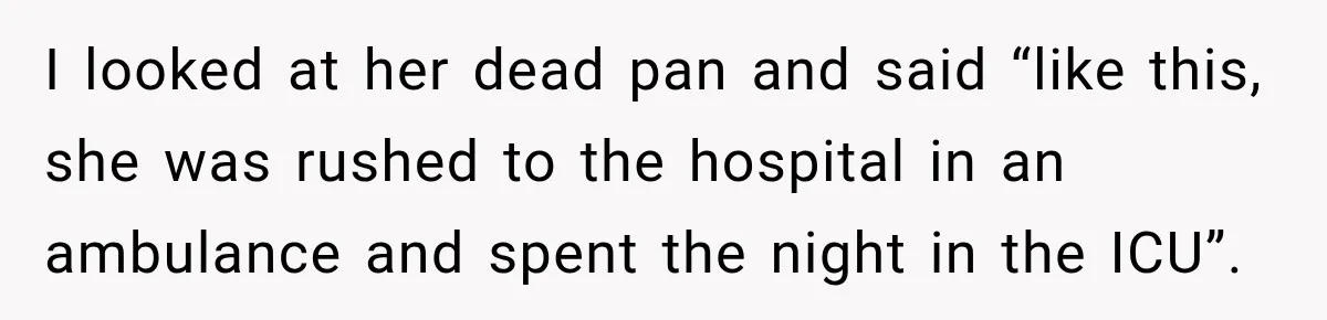 I looked at her dead pan and said “like this, she was rushed to the hospital in an ambulance and spent the night in the ICU”.