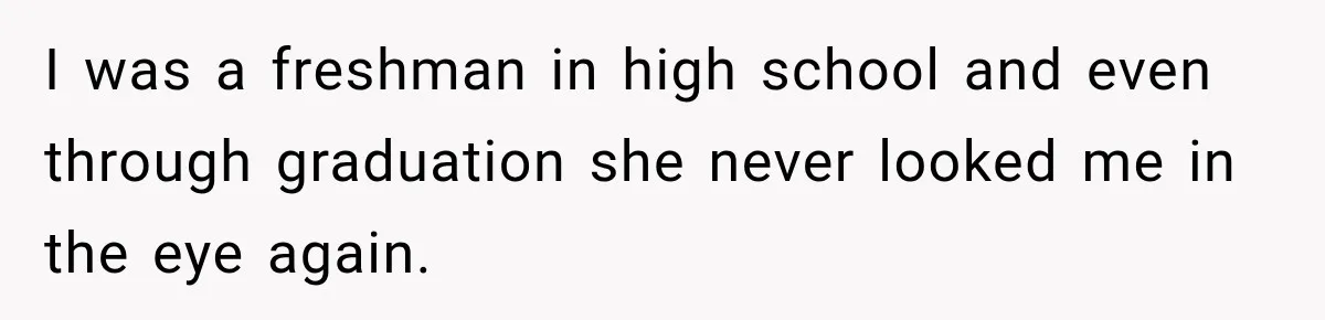 I was a freshman in high school and even through graduation she never looked me in the eye again.