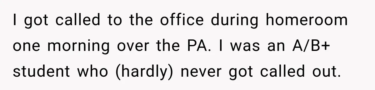 I got called to the office during homeroom one morning over the PA. I was an A/B+ student who (hardly) never got called out.