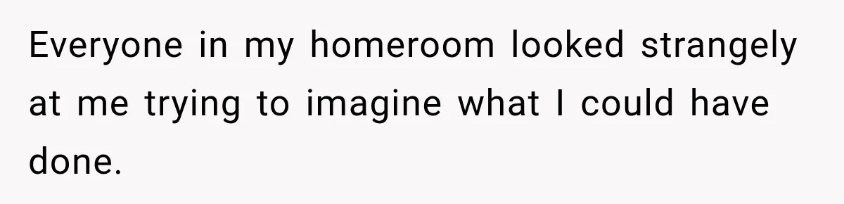 Everyone in my homeroom looked strangely at me trying to imagine what I could have done.