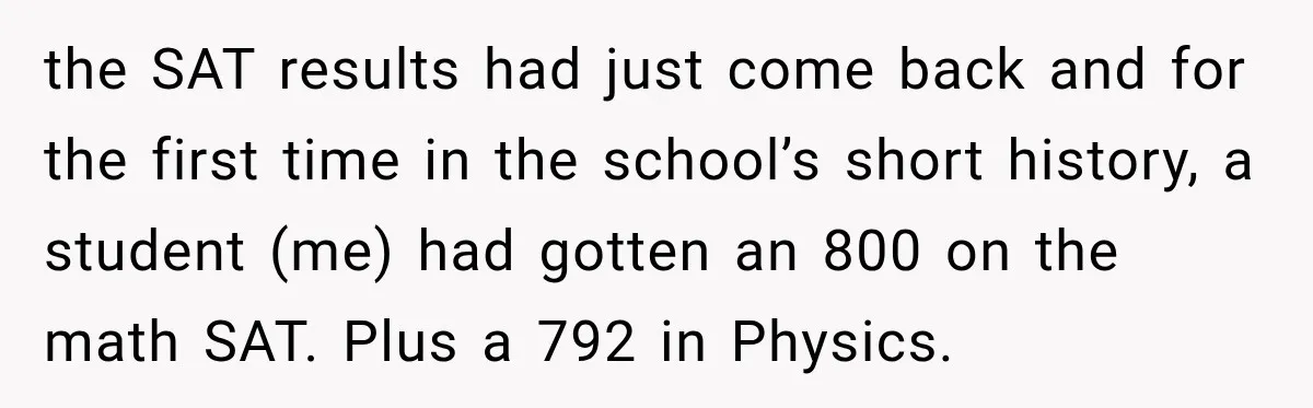 the SAT results had just come back and for the first time in the school’s short history, a student (me) had gotten an 800 on the math SAT. Plus a...