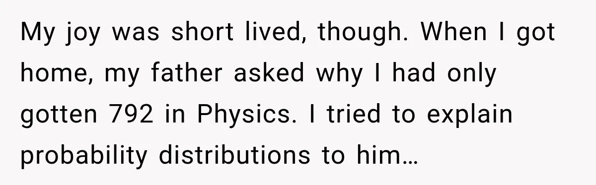 My joy was short lived, though. When I got home, my father asked why I had only gotten 792 in Physics. I tried to explain probability distributions to him…