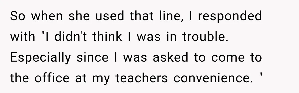 So when she used that line, I responded with "I didn't think I was in trouble. Especially since I was asked to come to the office at my teachers convenience....