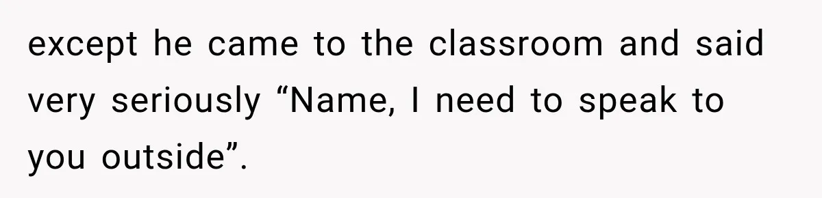 except he came to the classroom and said very seriously “Name, I need to speak to you outside”.