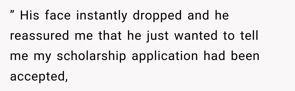 ” His face instantly dropped and he reassured me that he just wanted to tell me my scholarship application had been accepted,