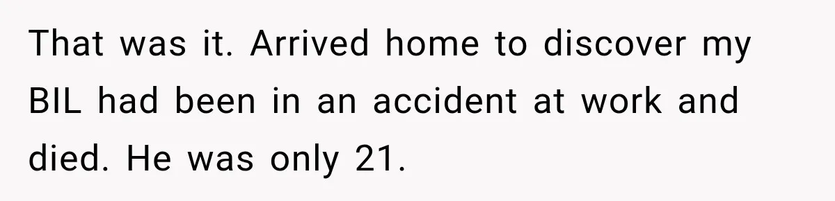 That was it. Arrived home to discover my BIL had been in an accident at work and died. He was only 21.