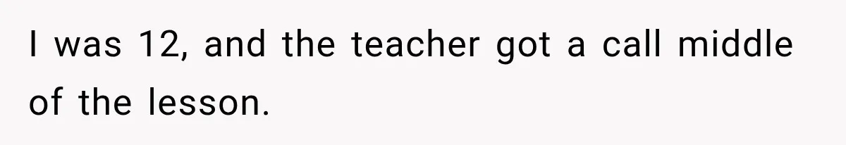 I was 12, and the teacher got a call middle of the lesson.
